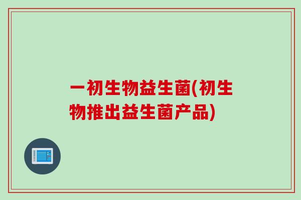 一初生物益生菌(初生物推出益生菌产品) 一初生物益生菌(初生物推出益生菌产品)