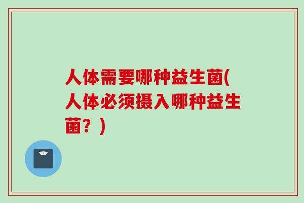 人体需要哪种益生菌(人体必须摄入哪种益生菌?) 人体需要哪种益生菌(人体必须摄入哪种益生菌?)