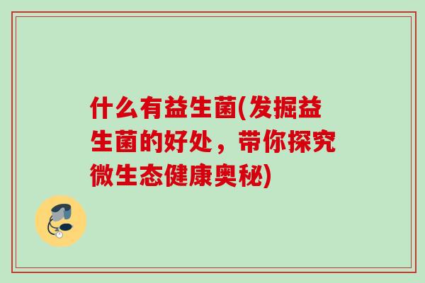 什么有益生菌(发掘益生菌的好处,带你探究微生态健康奥秘) 什么有益生菌(发掘益生菌的好处,带你探究微生态健康奥秘)