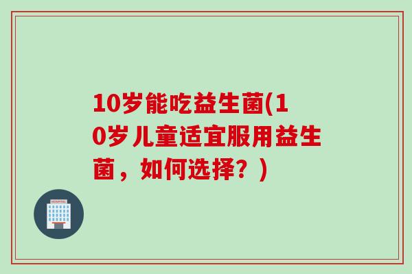 10岁能吃益生菌(10岁儿童适宜服用益生菌，如何选择？)