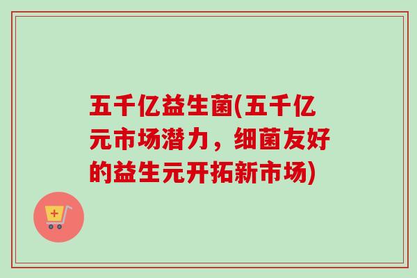 五千亿益生菌(五千亿元市场潜力,友好的益生元开拓新市场) 五千亿益生菌(五千亿元市场潜力,友好的益生元开拓新市场)