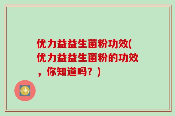 优力益益生菌粉功效(优力益益生菌粉的功效，你知道吗？)