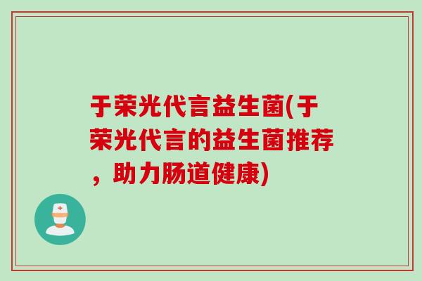 于荣光代言益生菌(于荣光代言的益生菌推荐，助力肠道健康)