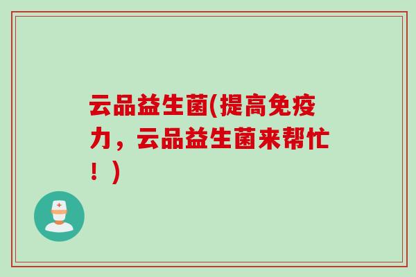 云品益生菌(提高力,云品益生菌来帮忙!) 云品益生菌(提高力,云品益生菌来帮忙!)