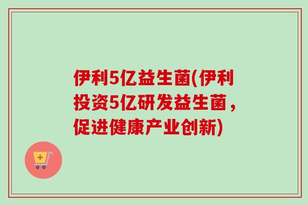 伊利5亿益生菌(伊利投资5亿研发益生菌，促进健康产业创新)