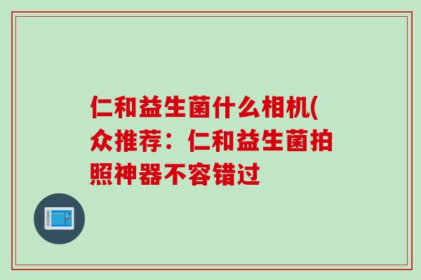 仁和益生菌什么相机(众推荐:仁和益生菌拍照神器不容错过 仁和益生菌什么相机(众推荐:仁和益生菌拍照神器不容错过