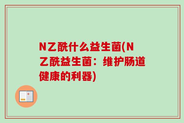 N乙酰什么益生菌(N乙酰益生菌:维护肠道健康的利器) N乙酰什么益生菌(N乙酰益生菌:维护肠道健康的利器)