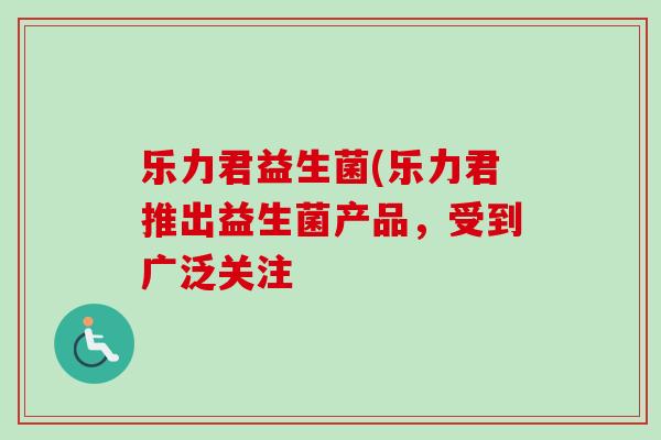 乐力君益生菌(乐力君推出益生菌产品，受到广泛关注