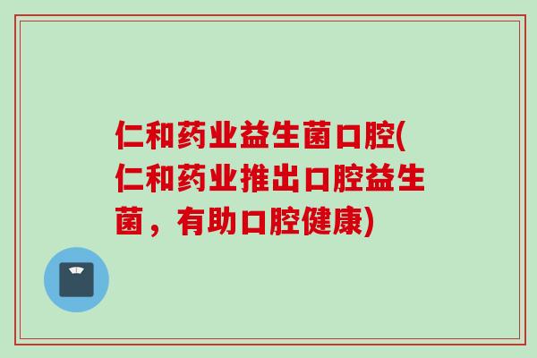 仁和药业益生菌口腔(仁和药业推出口腔益生菌，有助口腔健康)