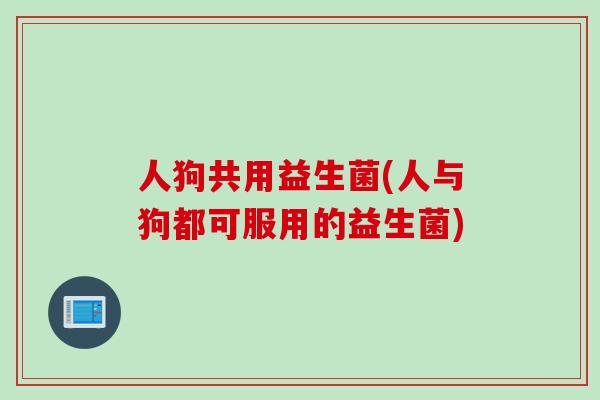 人狗共用益生菌(人与狗都可服用的益生菌) 人狗共用益生菌(人与狗都可服用的益生菌)