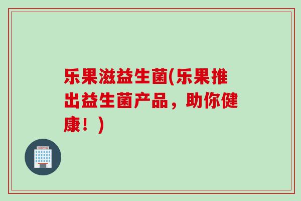 乐果滋益生菌(乐果推出益生菌产品，助你健康！)