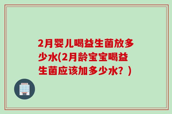 2月婴儿喝益生菌放多少水(2月龄宝宝喝益生菌应该加多少水？)