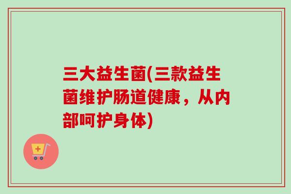 三大益生菌(三款益生菌维护肠道健康,从内部呵护身体) 三大益生菌(三款益生菌维护肠道健康,从内部呵护身体)