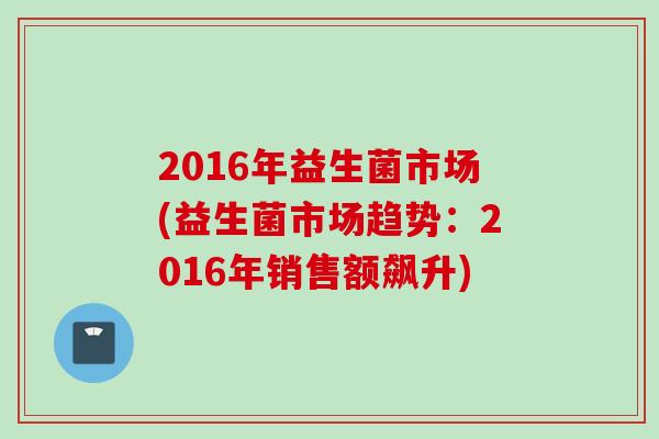 2016年益生菌市场(益生菌市场趋势：2016年销售额飙升)