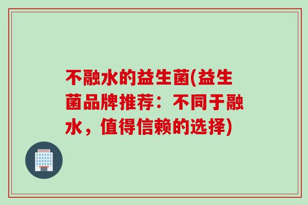 不融水的益生菌(益生菌品牌推荐：不同于融水，值得信赖的选择)