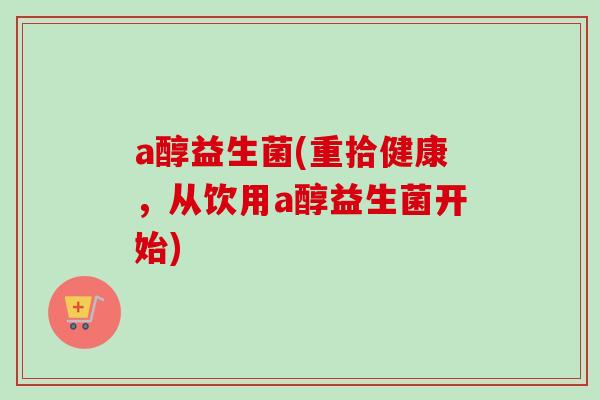 a醇益生菌(重拾健康,从饮用a醇益生菌开始) a醇益生菌(重拾健康,从饮用a醇益生菌开始)