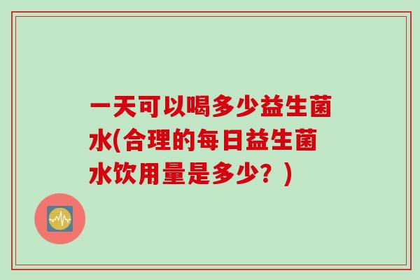 一天可以喝多少益生菌水(合理的每日益生菌水饮用量是多少？)