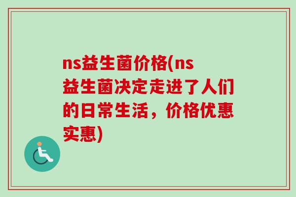 ns益生菌价格(ns益生菌决定走进了人们的日常生活，价格优惠实惠)