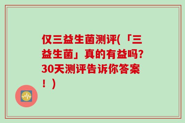 仅三益生菌测评(「三益生菌」真的有益吗?30天测评告诉你答案!) 仅三益生菌测评(「三益生菌」真的有益吗?30天测评告诉你答案!)