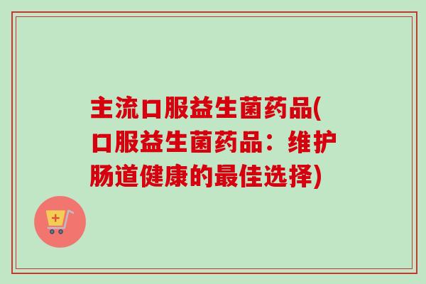 主流口服益生菌药品(口服益生菌药品：维护肠道健康的最佳选择)