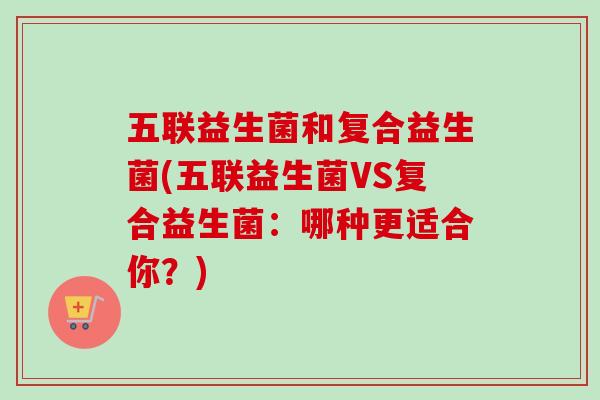 五联益生菌和复合益生菌(五联益生菌VS复合益生菌：哪种更适合你？)