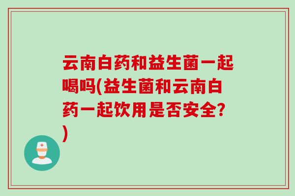 云南白药和益生菌一起喝吗(益生菌和云南白药一起饮用是否安全?) 云南白药和益生菌一起喝吗(益生菌和云南白药一起饮用是否安全?)