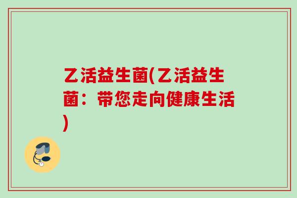 乙活益生菌(乙活益生菌:带您走向健康生活) 乙活益生菌(乙活益生菌:带您走向健康生活)