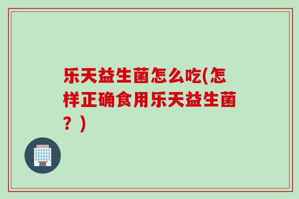 乐天益生菌怎么吃(怎样正确食用乐天益生菌？)