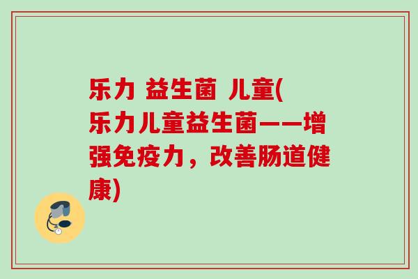 乐力 益生菌 儿童(乐力儿童益生菌——增强力,改善肠道健康) 乐力 益生菌 儿童(乐力儿童益生菌——增强力,改善肠道健康)