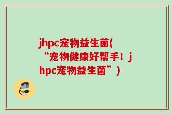 jhpc宠物益生菌(“宠物健康好帮手!jhpc宠物益生菌”) jhpc宠物益生菌(“宠物健康好帮手!jhpc宠物益生菌”)