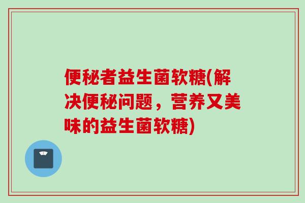 者益生菌软糖(解决问题，营养又美味的益生菌软糖)