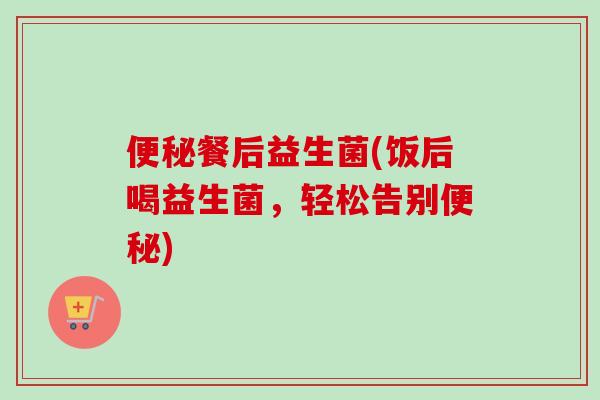 餐后益生菌(饭后喝益生菌,轻松告别) 餐后益生菌(饭后喝益生菌,轻松告别)