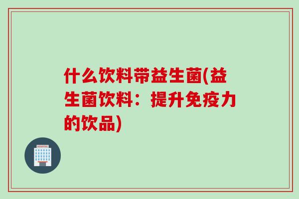 什么饮料带益生菌(益生菌饮料:提升力的饮品) 什么饮料带益生菌(益生菌饮料:提升力的饮品)