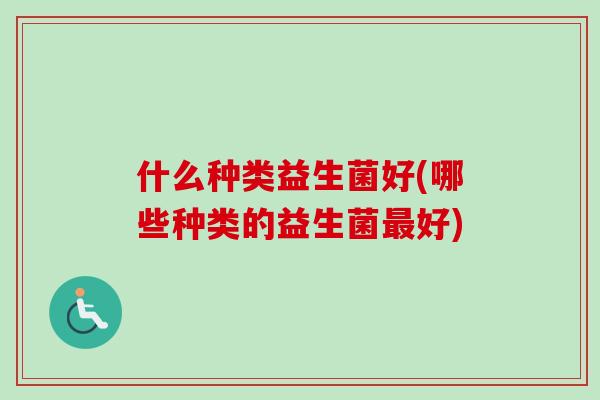 什么种类益生菌好(哪些种类的益生菌好)