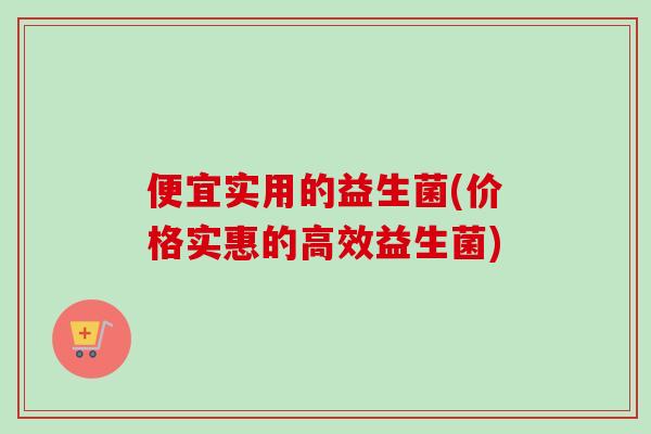 便宜实用的益生菌(价格实惠的高效益生菌)
