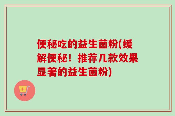吃的益生菌粉(缓解！推荐几款效果显著的益生菌粉)