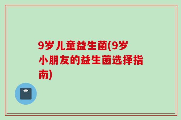 9岁儿童益生菌(9岁小朋友的益生菌选择指南)