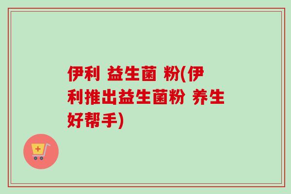 伊利 益生菌 粉(伊利推出益生菌粉 养生好帮手)