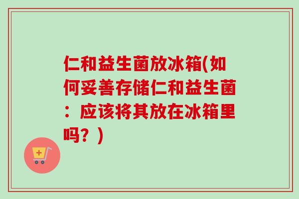 仁和益生菌放冰箱(如何妥善存储仁和益生菌：应该将其放在冰箱里吗？)