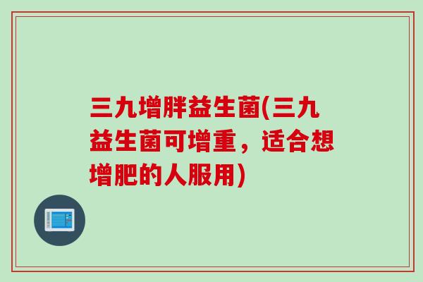 三九增胖益生菌(三九益生菌可增重，适合想增肥的人服用)