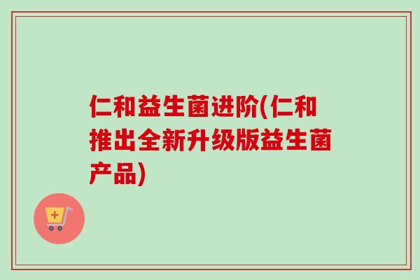 仁和益生菌进阶(仁和推出全新升级版益生菌产品)