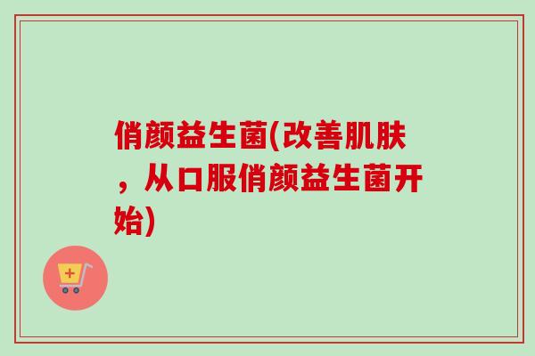 俏颜益生菌(改善，从口服俏颜益生菌开始)