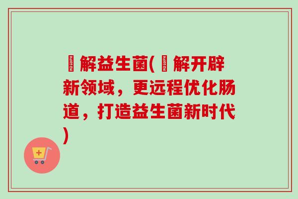 伈解益生菌(伈解开辟新领域，更远程优化肠道，打造益生菌新时代)