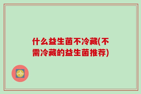 什么益生菌不冷藏(不需冷藏的益生菌推荐) 什么益生菌不冷藏(不需冷藏的益生菌推荐)