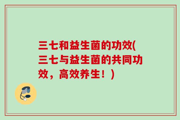 三七和益生菌的功效(三七与益生菌的共同功效，高效养生！)