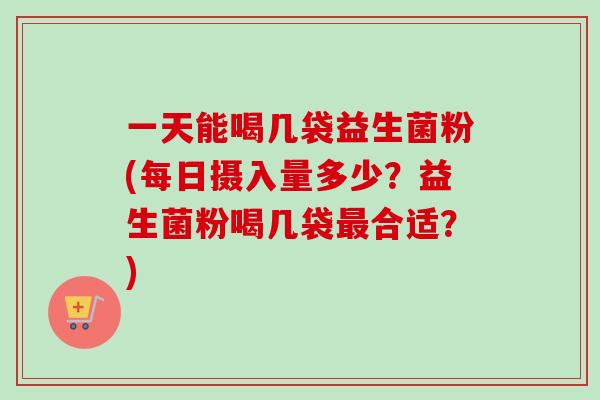 一天能喝几袋益生菌粉(每日摄入量多少？益生菌粉喝几袋合适？)