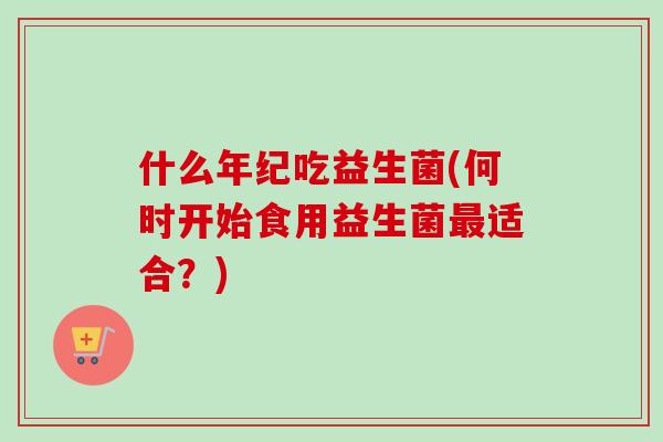 什么年纪吃益生菌(何时开始食用益生菌适合？)