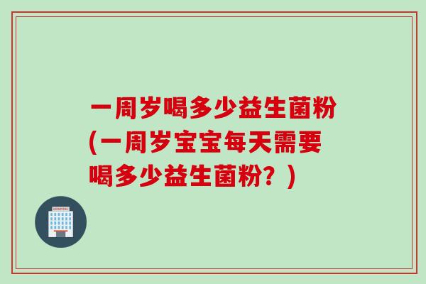 一周岁喝多少益生菌粉(一周岁宝宝每天需要喝多少益生菌粉？)