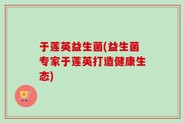 于莲英益生菌(益生菌专家于莲英打造健康生态) 于莲英益生菌(益生菌专家于莲英打造健康生态)