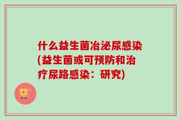 什么益生菌冶(益生菌或可和尿路:研究) 什么益生菌冶(益生菌或可和尿路:研究)